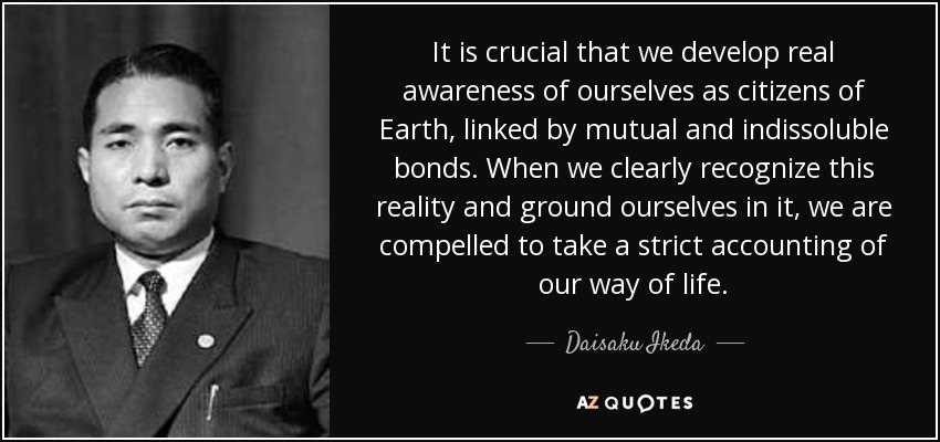 It is crucial that we develop real awareness of ourselves as citizens of Earth, linked by mutual and indissoluble bonds. When we clearly recognize this reality and ground ourselves in it, we are compelled to take a strict accounting of our way of life. - Daisaku Ikeda