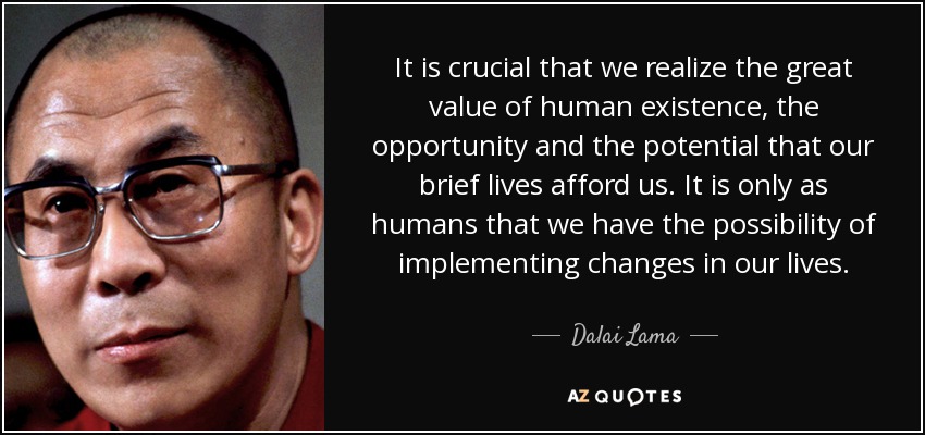It is crucial that we realize the great value of human existence, the opportunity and the potential that our brief lives afford us. It is only as humans that we have the possibility of implementing changes in our lives. - Dalai Lama