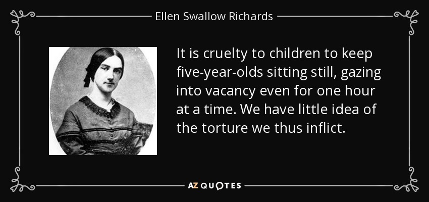 It is cruelty to children to keep five-year-olds sitting still, gazing into vacancy even for one hour at a time. We have little idea of the torture we thus inflict. - Ellen Swallow Richards