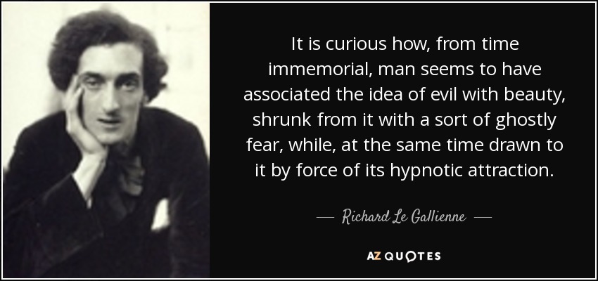 It is curious how, from time immemorial, man seems to have associated the idea of evil with beauty, shrunk from it with a sort of ghostly fear, while, at the same time drawn to it by force of its hypnotic attraction. - Richard Le Gallienne