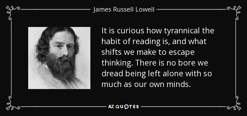 It is curious how tyrannical the habit of reading is, and what shifts we make to escape thinking. There is no bore we dread being left alone with so much as our own minds. - James Russell Lowell