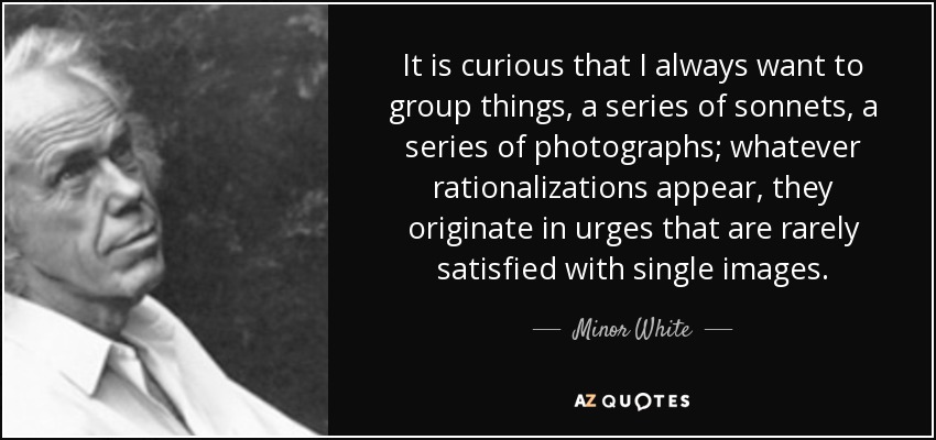 It is curious that I always want to group things, a series of sonnets, a series of photographs; whatever rationalizations appear, they originate in urges that are rarely satisfied with single images. - Minor White