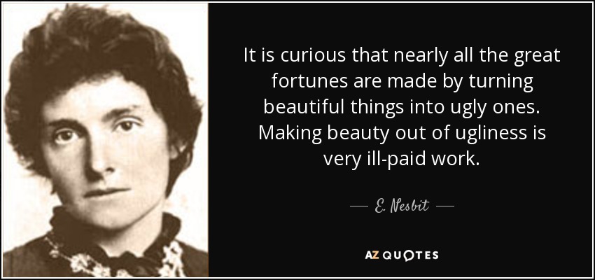 It is curious that nearly all the great fortunes are made by turning beautiful things into ugly ones. Making beauty out of ugliness is very ill-paid work. - E. Nesbit