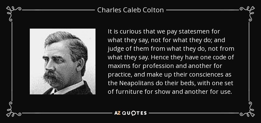 It is curious that we pay statesmen for what they say, not for what they do; and judge of them from what they do, not from what they say. Hence they have one code of maxims for profession and another for practice, and make up their consciences as the Neapolitans do their beds, with one set of furniture for show and another for use. - Charles Caleb Colton