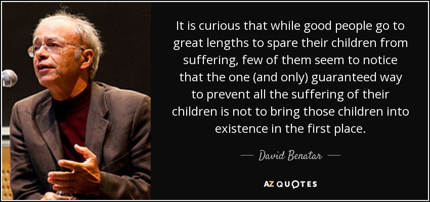 It is curious that while good people go to great lengths to spare their children from suffering, few of them seem to notice that the one (and only) guaranteed way to prevent all the suffering of their children is not to bring those children into existence in the first place. - David Benatar