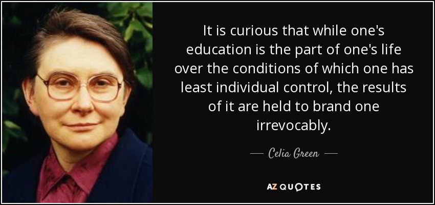 It is curious that while one's education is the part of one's life over the conditions of which one has least individual control, the results of it are held to brand one irrevocably. - Celia Green
