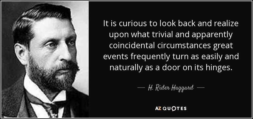 It is curious to look back and realize upon what trivial and apparently coincidental circumstances great events frequently turn as easily and naturally as a door on its hinges. - H. Rider Haggard