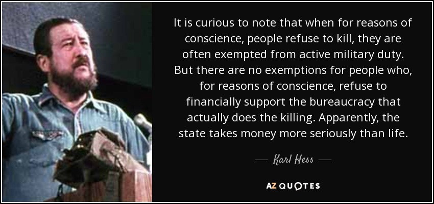 It is curious to note that when for reasons of conscience, people refuse to kill, they are often exempted from active military duty. But there are no exemptions for people who, for reasons of conscience, refuse to financially support the bureaucracy that actually does the killing. Apparently, the state takes money more seriously than life. - Karl Hess