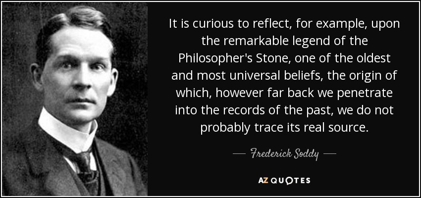 It is curious to reflect, for example, upon the remarkable legend of the Philosopher's Stone, one of the oldest and most universal beliefs, the origin of which, however far back we penetrate into the records of the past, we do not probably trace its real source. - Frederick Soddy