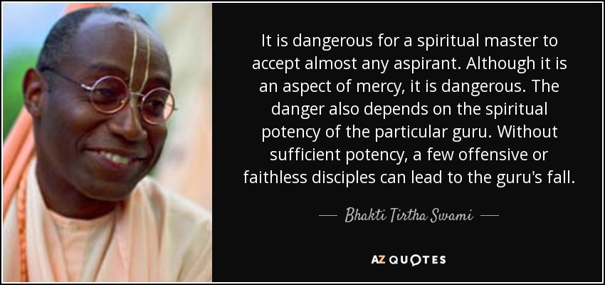 It is dangerous for a spiritual master to accept almost any aspirant. Although it is an aspect of mercy, it is dangerous. The danger also depends on the spiritual potency of the particular guru. Without sufficient potency, a few offensive or faithless disciples can lead to the guru's fall. - Bhakti Tirtha Swami