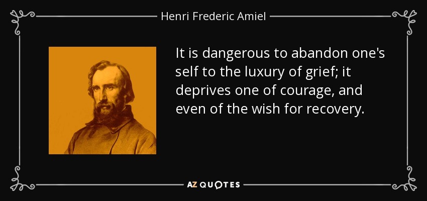 It is dangerous to abandon one's self to the luxury of grief; it deprives one of courage, and even of the wish for recovery. - Henri Frederic Amiel