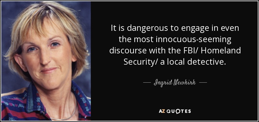 It is dangerous to engage in even the most innocuous-seeming discourse with the FBI/ Homeland Security/ a local detective. - Ingrid Newkirk