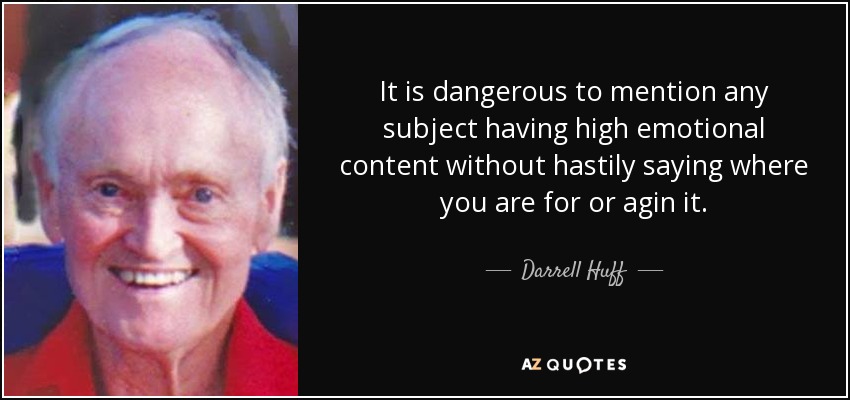 It is dangerous to mention any subject having high emotional content without hastily saying where you are for or agin it. - Darrell Huff