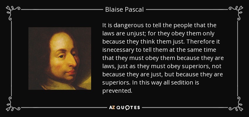 It is dangerous to tell the people that the laws are unjust; for they obey them only because they think them just. Therefore it isnecessary to tell them at the same time that they must obey them because they are laws, just as they must obey superiors, not because they are just, but because they are superiors. In this way all sedition is prevented. - Blaise Pascal