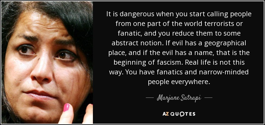 It is dangerous when you start calling people from one part of the world terrorists or fanatic, and you reduce them to some abstract notion. If evil has a geographical place, and if the evil has a name, that is the beginning of fascism. Real life is not this way. You have fanatics and narrow-minded people everywhere. - Marjane Satrapi