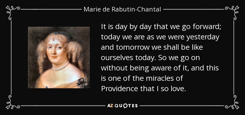 It is day by day that we go forward; today we are as we were yesterday and tomorrow we shall be like ourselves today. So we go on without being aware of it, and this is one of the miracles of Providence that I so love. - Marie de Rabutin-Chantal, marquise de Sevigne
