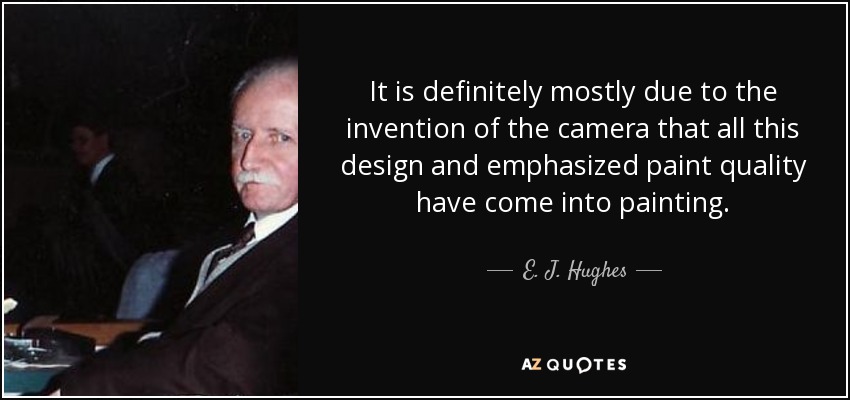 It is definitely mostly due to the invention of the camera that all this design and emphasized paint quality have come into painting. - E. J. Hughes
