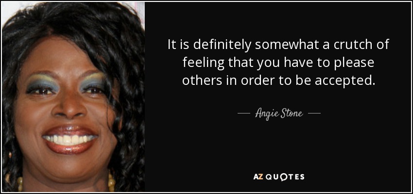 It is definitely somewhat a crutch of feeling that you have to please others in order to be accepted. - Angie Stone