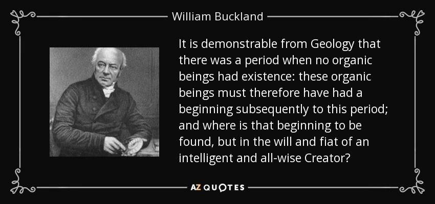 It is demonstrable from Geology that there was a period when no organic beings had existence: these organic beings must therefore have had a beginning subsequently to this period; and where is that beginning to be found, but in the will and fiat of an intelligent and all-wise Creator? - William Buckland
