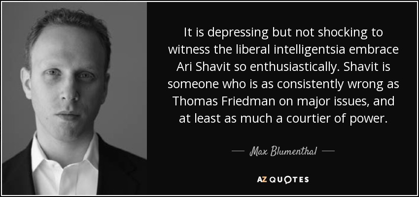 It is depressing but not shocking to witness the liberal intelligentsia embrace Ari Shavit so enthusiastically. Shavit is someone who is as consistently wrong as Thomas Friedman on major issues, and at least as much a courtier of power. - Max Blumenthal