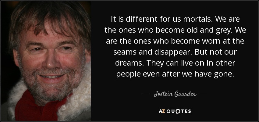 It is different for us mortals. We are the ones who become old and grey. We are the ones who become worn at the seams and disappear. But not our dreams. They can live on in other people even after we have gone. - Jostein Gaarder