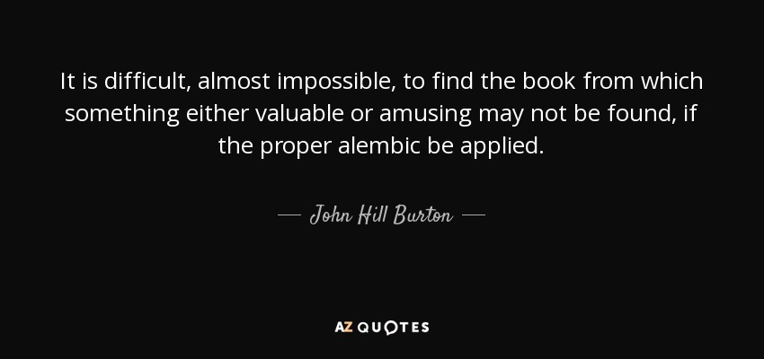 It is difficult, almost impossible, to find the book from which something either valuable or amusing may not be found, if the proper alembic be applied. - John Hill Burton