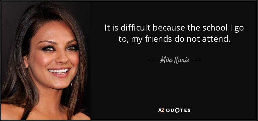 It is difficult because the school I go to, my friends do not attend. - Mila Kunis