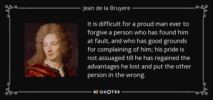It is difficult for a proud man ever to forgive a person who has found him at fault, and who has good grounds for complaining of him; his pride is not assuaged till he has regained the advantages he lost and put the other person in the wrong. - Jean de la Bruyere
