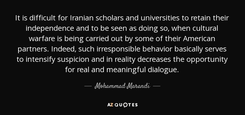 It is difficult for Iranian scholars and universities to retain their independence and to be seen as doing so, when cultural warfare is being carried out by some of their American partners. Indeed, such irresponsible behavior basically serves to intensify suspicion and in reality decreases the opportunity for real and meaningful dialogue. - Mohammad Marandi