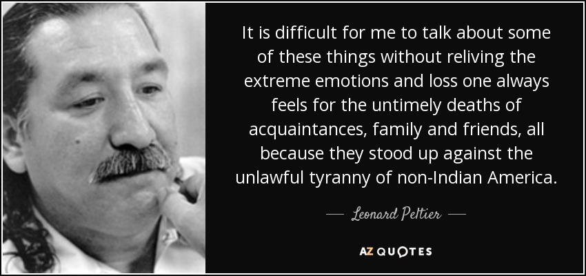 It is difficult for me to talk about some of these things without reliving the extreme emotions and loss one always feels for the untimely deaths of acquaintances, family and friends, all because they stood up against the unlawful tyranny of non-Indian America. - Leonard Peltier
