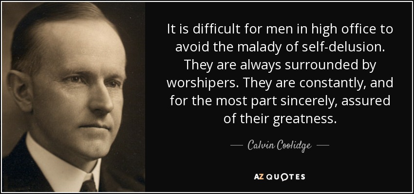 It is difficult for men in high office to avoid the malady of self-delusion. They are always surrounded by worshipers. They are constantly, and for the most part sincerely, assured of their greatness. - Calvin Coolidge