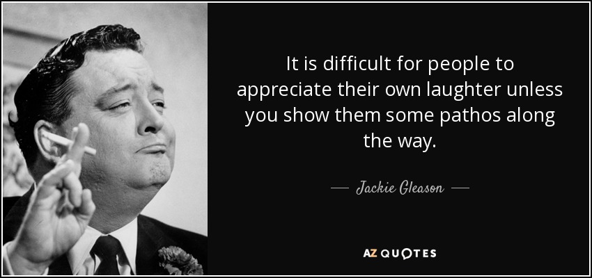It is difficult for people to appreciate their own laughter unless you show them some pathos along the way. - Jackie Gleason