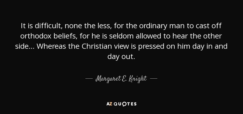 It is difficult, none the less, for the ordinary man to cast off orthodox beliefs, for he is seldom allowed to hear the other side... Whereas the Christian view is pressed on him day in and day out. - Margaret E. Knight