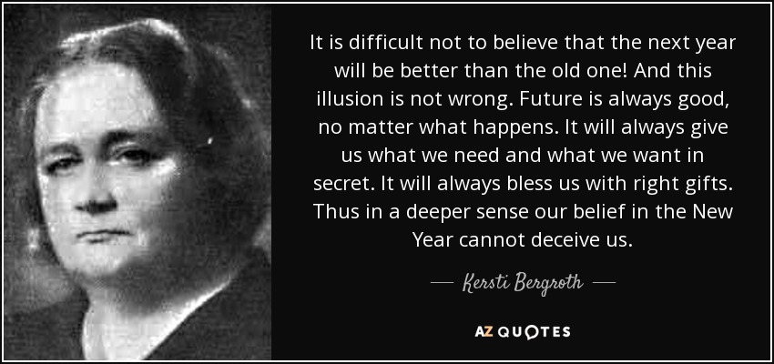 It is difficult not to believe that the next year will be better than the old one! And this illusion is not wrong. Future is always good, no matter what happens. It will always give us what we need and what we want in secret. It will always bless us with right gifts. Thus in a deeper sense our belief in the New Year cannot deceive us. - Kersti Bergroth