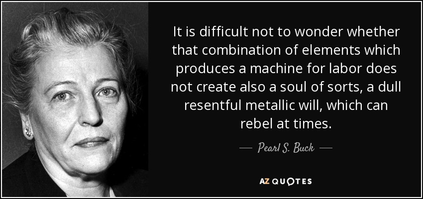 It is difficult not to wonder whether that combination of elements which produces a machine for labor does not create also a soul of sorts, a dull resentful metallic will, which can rebel at times. - Pearl S. Buck