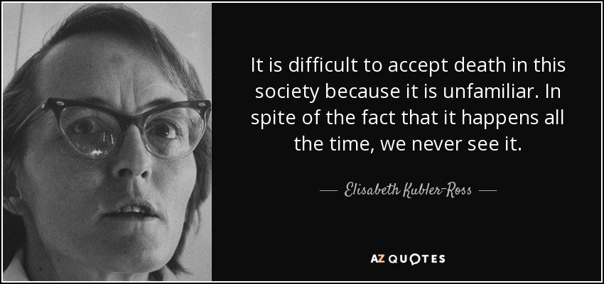 It is difficult to accept death in this society because it is unfamiliar. In spite of the fact that it happens all the time, we never see it. - Elisabeth Kubler-Ross