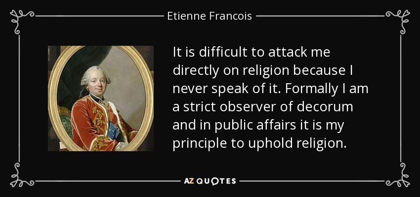 It is difficult to attack me directly on religion because I never speak of it. Formally I am a strict observer of decorum and in public affairs it is my principle to uphold religion. - Etienne Francois, duc de Choiseul
