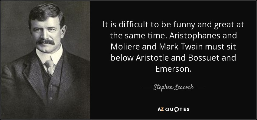 It is difficult to be funny and great at the same time. Aristophanes and Moliere and Mark Twain must sit below Aristotle and Bossuet and Emerson. - Stephen Leacock