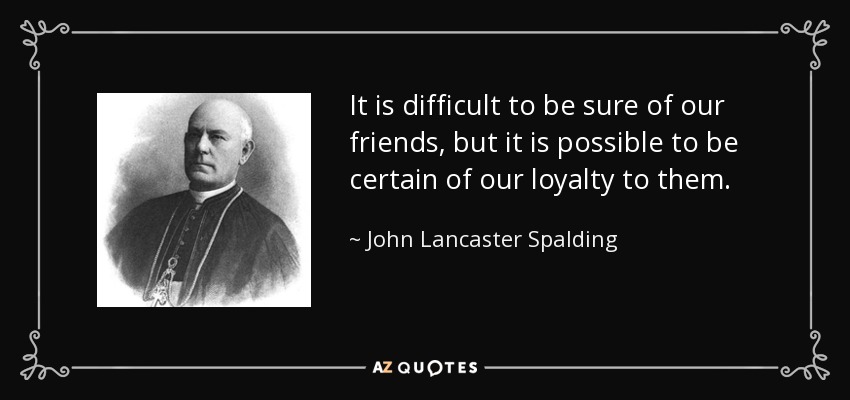It is difficult to be sure of our friends, but it is possible to be certain of our loyalty to them. - John Lancaster Spalding