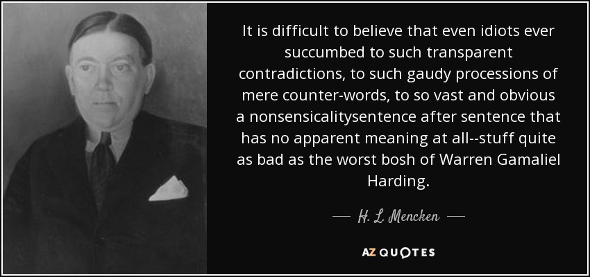 It is difficult to believe that even idiots ever succumbed to such transparent contradictions, to such gaudy processions of mere counter-words, to so vast and obvious a nonsensicalitysentence after sentence that has no apparent meaning at all--stuff quite as bad as the worst bosh of Warren Gamaliel Harding. - H. L. Mencken