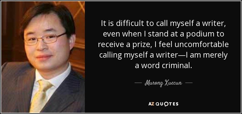 It is difficult to call myself a writer, even when I stand at a podium to receive a prize, I feel uncomfortable calling myself a writer—I am merely a word criminal. - Murong Xuecun