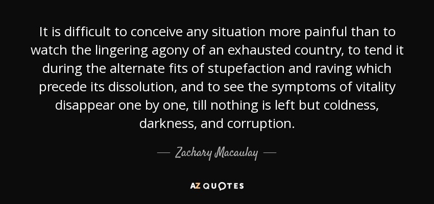 It is difficult to conceive any situation more painful than to watch the lingering agony of an exhausted country, to tend it during the alternate fits of stupefaction and raving which precede its dissolution, and to see the symptoms of vitality disappear one by one, till nothing is left but coldness, darkness, and corruption. - Zachary Macaulay