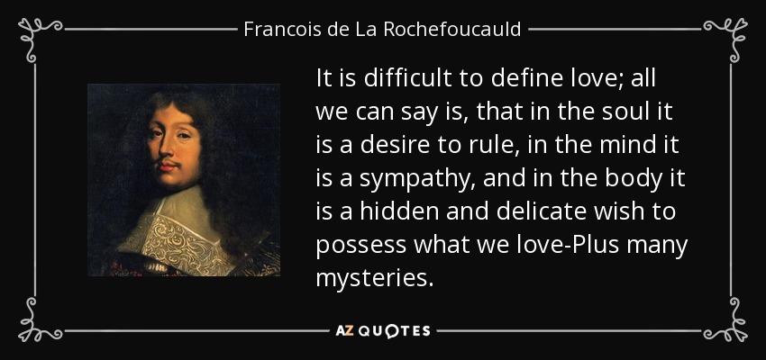 It is difficult to define love; all we can say is, that in the soul it is a desire to rule, in the mind it is a sympathy, and in the body it is a hidden and delicate wish to possess what we love-Plus many mysteries. - Francois de La Rochefoucauld