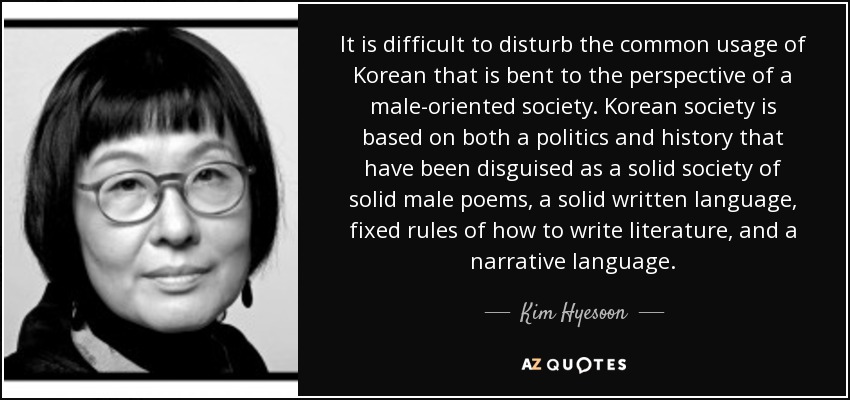 It is difficult to disturb the common usage of Korean that is bent to the perspective of a male-oriented society. Korean society is based on both a politics and history that have been disguised as a solid society of solid male poems, a solid written language, fixed rules of how to write literature, and a narrative language. - Kim Hyesoon