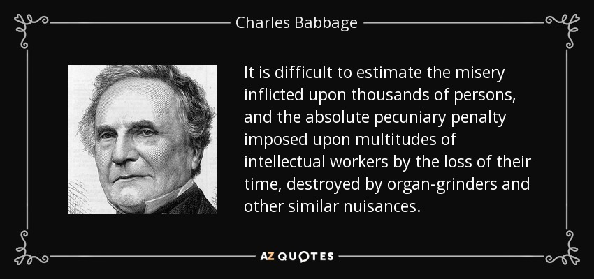 It is difficult to estimate the misery inflicted upon thousands of persons, and the absolute pecuniary penalty imposed upon multitudes of intellectual workers by the loss of their time, destroyed by organ-grinders and other similar nuisances. - Charles Babbage