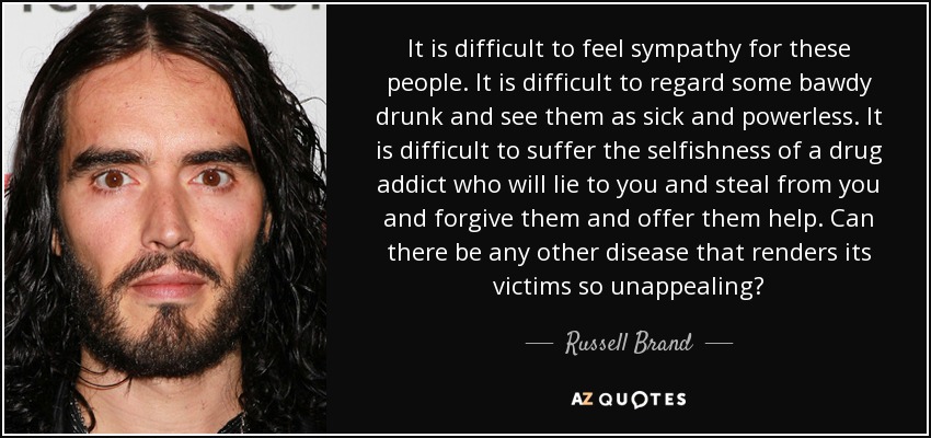 It is difficult to feel sympathy for these people. It is difficult to regard some bawdy drunk and see them as sick and powerless. It is difficult to suffer the selfishness of a drug addict who will lie to you and steal from you and forgive them and offer them help. Can there be any other disease that renders its victims so unappealing? - Russell Brand
