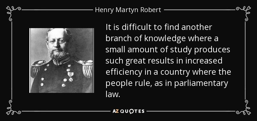 It is difficult to find another branch of knowledge where a small amount of study produces such great results in increased efficiency in a country where the people rule, as in parliamentary law. - Henry Martyn Robert