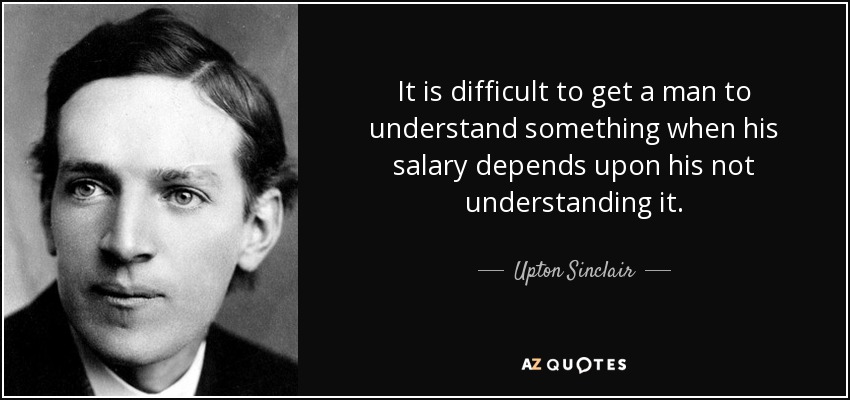 It is difficult to get a man to understand something when his salary depends upon his not understanding it. - Upton Sinclair