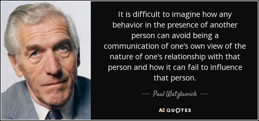 It is difficult to imagine how any behavior in the presence of another person can avoid being a communication of one's own view of the nature of one's relationship with that person and how it can fail to influence that person. - Paul Watzlawick