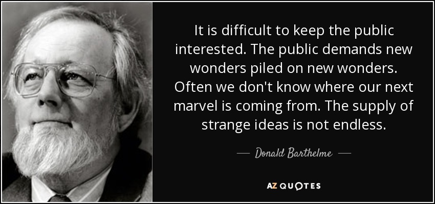 It is difficult to keep the public interested. The public demands new wonders piled on new wonders. Often we don't know where our next marvel is coming from. The supply of strange ideas is not endless. - Donald Barthelme